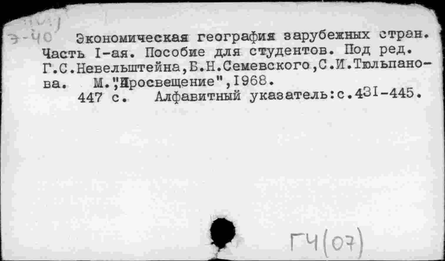 ﻿Экономическая география зарубежных стран Часть 1-ая. Пособие для студентов. Под ред.
Г.С.Невелыптейна,Б.Н.Семевского,С.И.Тюльпано ва. М. ’,'Зросвещение", 1968.
447 с. Алфавитный указатель:с.431-445.
♦
ГЧ(О?)